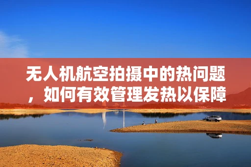 无人机航空拍摄中的热问题，如何有效管理发热以保障飞行安全？