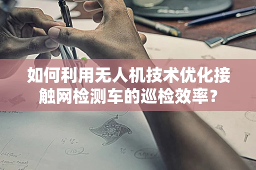 如何利用无人机技术优化接触网检测车的巡检效率？