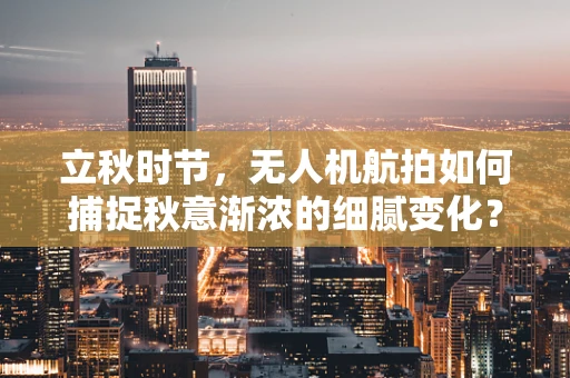 立秋时节，无人机航拍如何捕捉秋意渐浓的细腻变化？