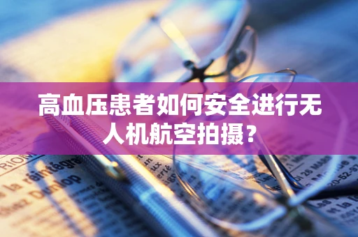 高血压患者如何安全进行无人机航空拍摄？