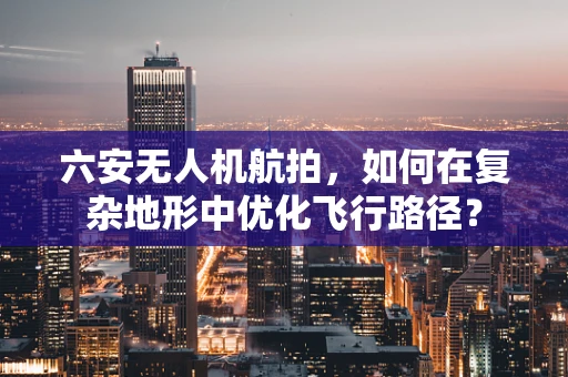 六安无人机航拍，如何在复杂地形中优化飞行路径？