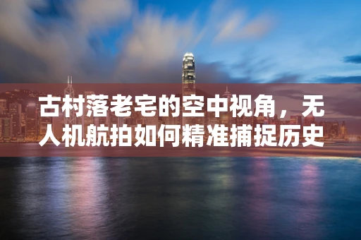 古村落老宅的空中视角，无人机航拍如何精准捕捉历史痕迹？