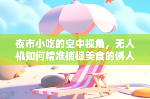 夜市小吃的空中视角，无人机如何精准捕捉美食的诱人瞬间？