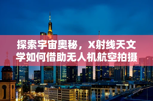 探索宇宙奥秘，X射线天文学如何借助无人机航空拍摄揭秘？
