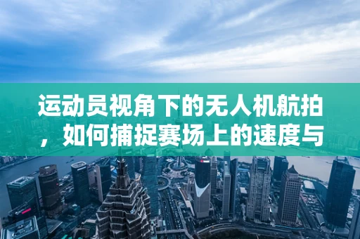 运动员视角下的无人机航拍，如何捕捉赛场上的速度与激情？