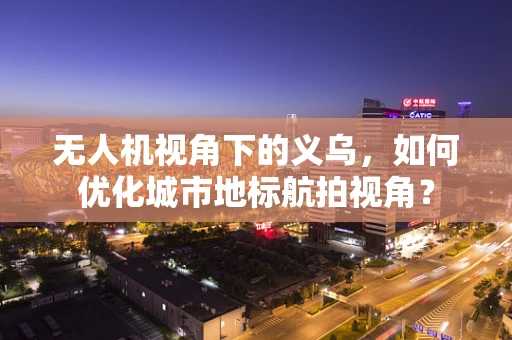 无人机视角下的义乌，如何优化城市地标航拍视角？
