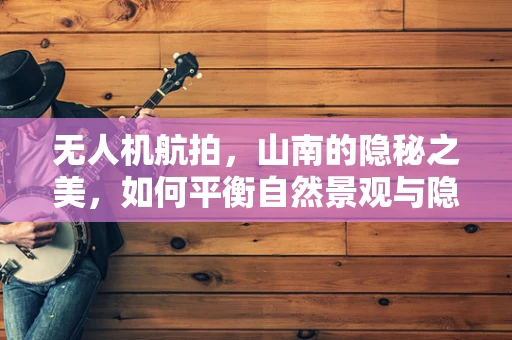 无人机航拍，山南的隐秘之美，如何平衡自然景观与隐私保护？