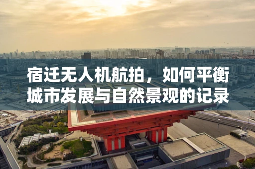 宿迁无人机航拍，如何平衡城市发展与自然景观的记录？