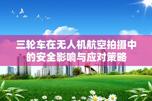 三轮车在无人机航空拍摄中的安全影响与应对策略