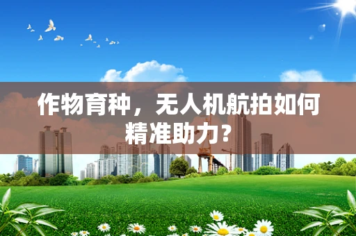 作物育种，无人机航拍如何精准助力？