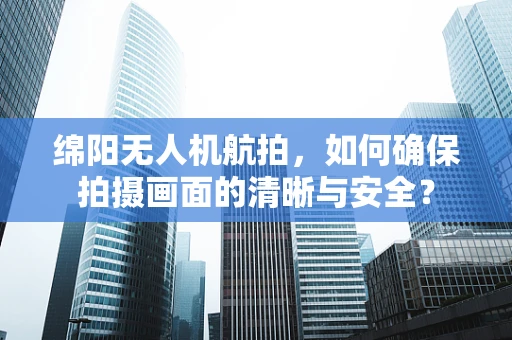 绵阳无人机航拍，如何确保拍摄画面的清晰与安全？