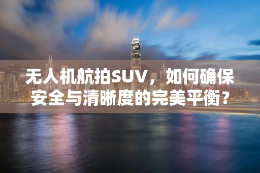 无人机航拍SUV，如何确保安全与清晰度的完美平衡？