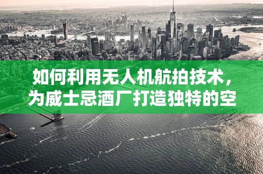 如何利用无人机航拍技术，为威士忌酒厂打造独特的空中宣传视角？