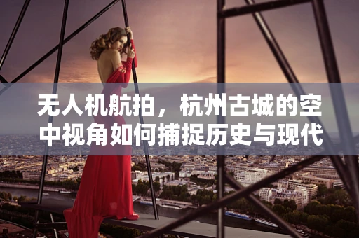 无人机航拍，杭州古城的空中视角如何捕捉历史与现代的交融？