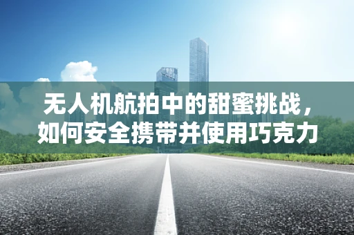 无人机航拍中的甜蜜挑战，如何安全携带并使用巧克力为无人机续航？