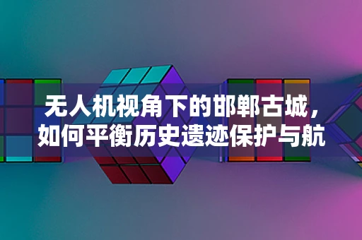 无人机视角下的邯郸古城，如何平衡历史遗迹保护与航拍需求？