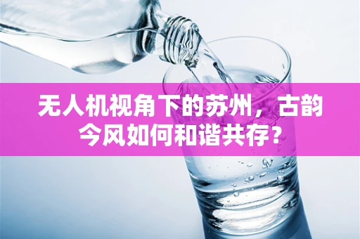 无人机视角下的苏州，古韵今风如何和谐共存？