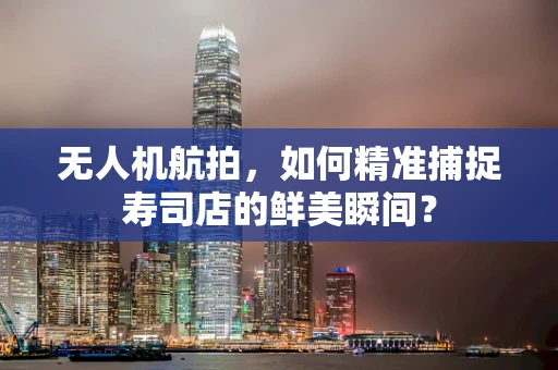 无人机航拍，如何精准捕捉寿司店的鲜美瞬间？