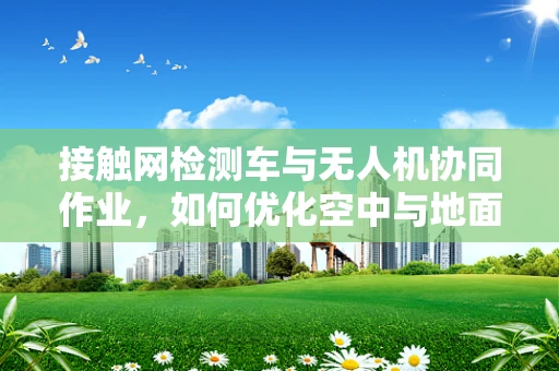 接触网检测车与无人机协同作业，如何优化空中与地面数据融合？