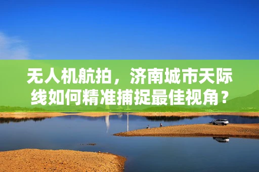 无人机航拍，济南城市天际线如何精准捕捉最佳视角？