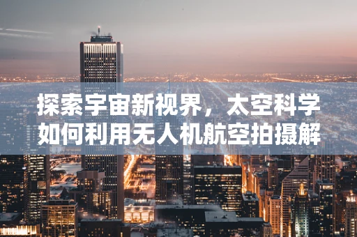 探索宇宙新视界，太空科学如何利用无人机航空拍摄解锁未知？
