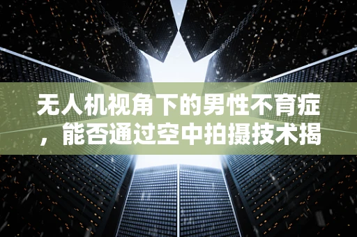 无人机视角下的男性不育症，能否通过空中拍摄技术揭示生育新线索？
