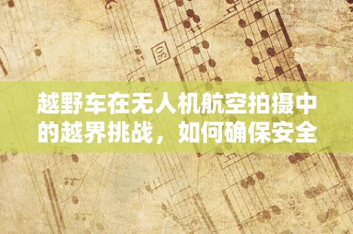 越野车在无人机航空拍摄中的越界挑战，如何确保安全与合规？