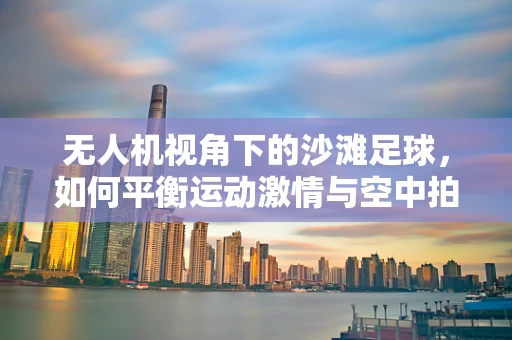 无人机视角下的沙滩足球，如何平衡运动激情与空中拍摄的边界？