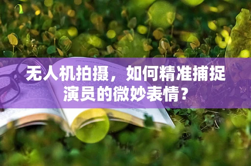 无人机拍摄，如何精准捕捉演员的微妙表情？