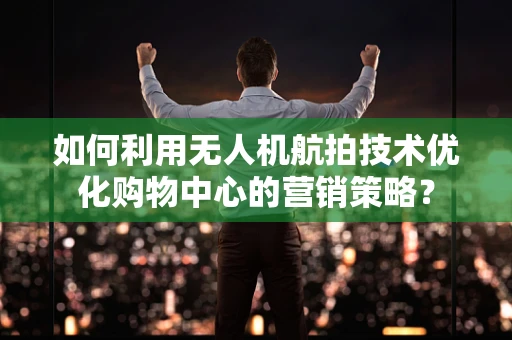 如何利用无人机航拍技术优化购物中心的营销策略？