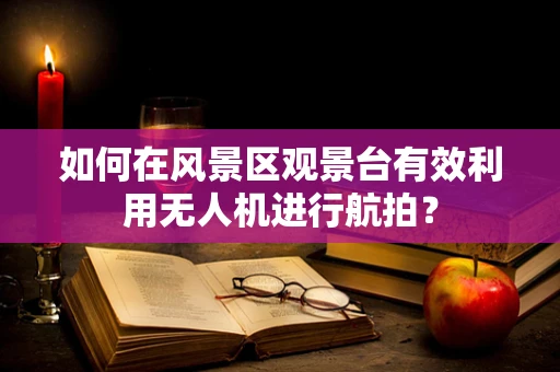 如何在风景区观景台有效利用无人机进行航拍？