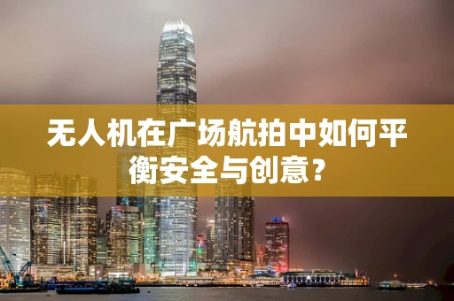 无人机在广场航拍中如何平衡安全与创意？