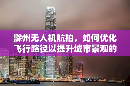 滁州无人机航拍，如何优化飞行路径以提升城市景观的捕捉效果？