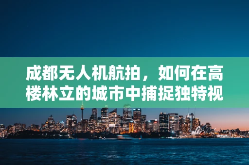 成都无人机航拍，如何在高楼林立的城市中捕捉独特视角？