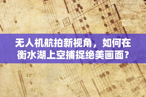无人机航拍新视角，如何在衡水湖上空捕捉绝美画面？