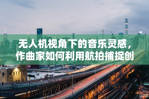 无人机视角下的音乐灵感，作曲家如何利用航拍捕捉创意灵感？