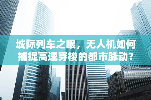 城际列车之眼，无人机如何捕捉高速穿梭的都市脉动？