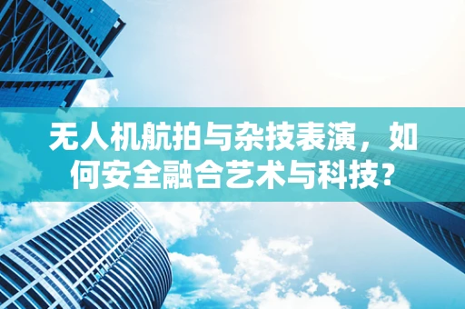 无人机航拍与杂技表演，如何安全融合艺术与科技？