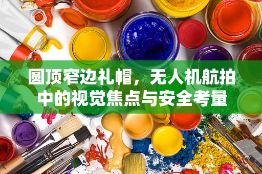 圆顶窄边礼帽，无人机航拍中的视觉焦点与安全考量