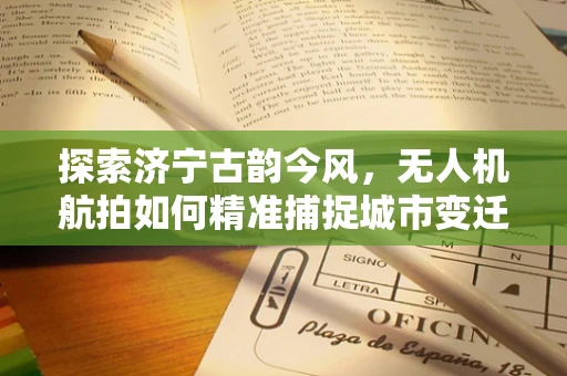 探索济宁古韵今风，无人机航拍如何精准捕捉城市变迁？