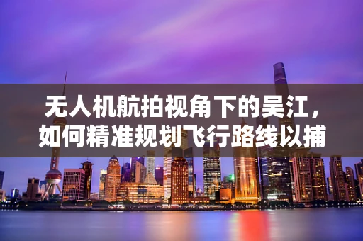无人机航拍视角下的吴江，如何精准规划飞行路线以捕捉最佳景观？