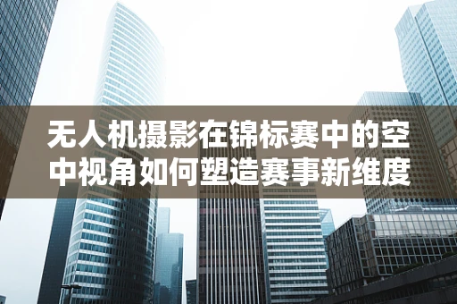 无人机摄影在锦标赛中的空中视角如何塑造赛事新维度？