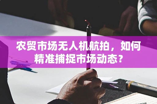 农贸市场无人机航拍，如何精准捕捉市场动态？