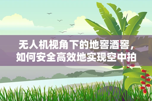 无人机视角下的地窖酒窖，如何安全高效地实现空中拍摄？