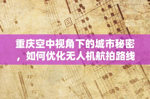 重庆空中视角下的城市秘密，如何优化无人机航拍路线以捕捉最佳城市风貌？