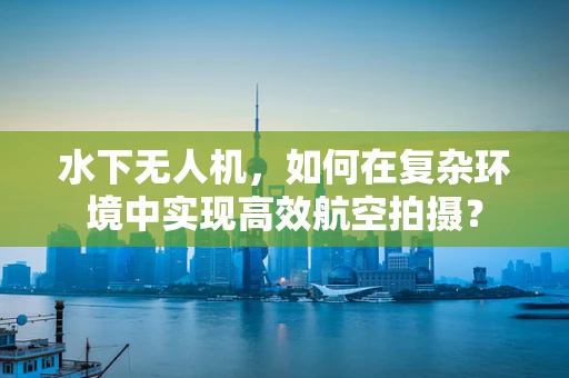 水下无人机，如何在复杂环境中实现高效航空拍摄？