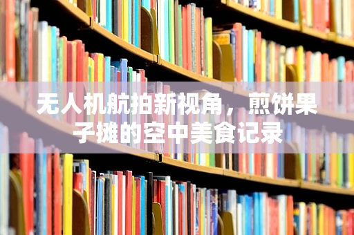 无人机航拍新视角，煎饼果子摊的空中美食记录