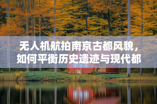 无人机航拍南京古都风貌，如何平衡历史遗迹与现代都市的视角？