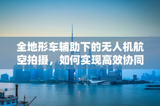 全地形车辅助下的无人机航空拍摄，如何实现高效协同作业？