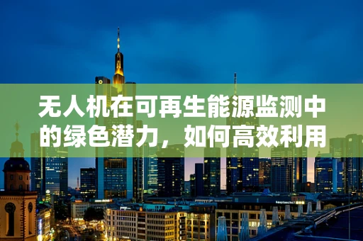 无人机在可再生能源监测中的绿色潜力，如何高效利用太阳能为航拍无人机续航？